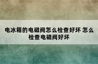 电冰箱的电磁阀怎么检查好坏 怎么检查电磁阀好坏